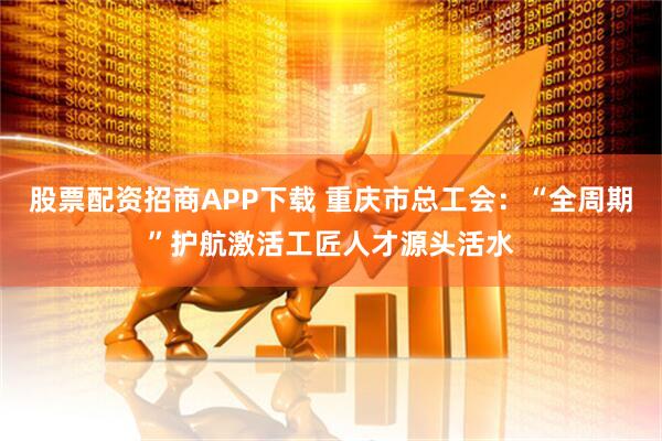 股票配资招商APP下载 重庆市总工会：“全周期”护航激活工匠人才源头活水