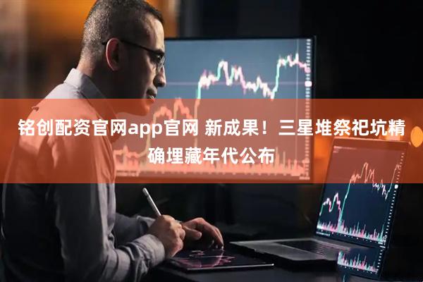 铭创配资官网app官网 新成果！三星堆祭祀坑精确埋藏年代公布