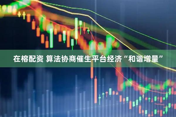 在榕配资 算法协商催生平台经济“和谐增量”