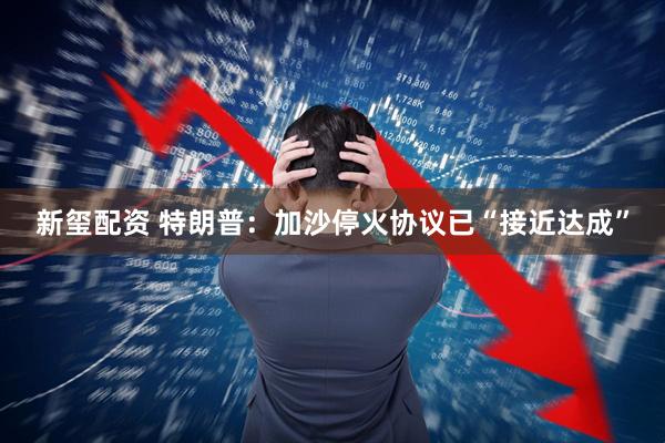 新玺配资 特朗普：加沙停火协议已“接近达成”