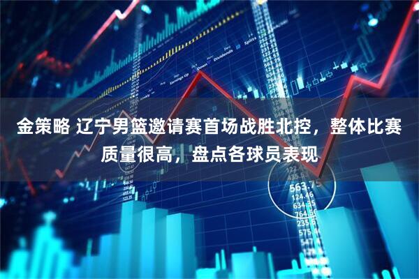 金策略 辽宁男篮邀请赛首场战胜北控，整体比赛质量很高，盘点各球员表现