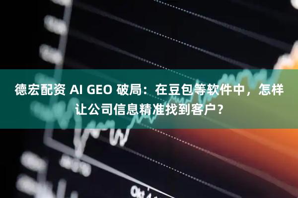 德宏配资 AI GEO 破局：在豆包等软件中，怎样让公司信息精准找到客户？