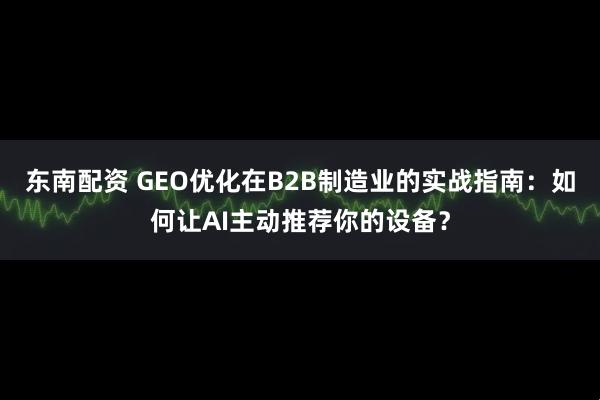 东南配资 GEO优化在B2B制造业的实战指南：如何让AI主动推荐你的设备？