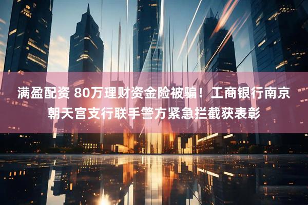 满盈配资 80万理财资金险被骗！工商银行南京朝天宫支行联手警方紧急拦截获表彰