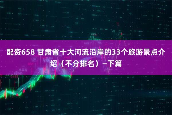 配资658 甘肃省十大河流沿岸的33个旅游景点介绍（不分排名）—下篇