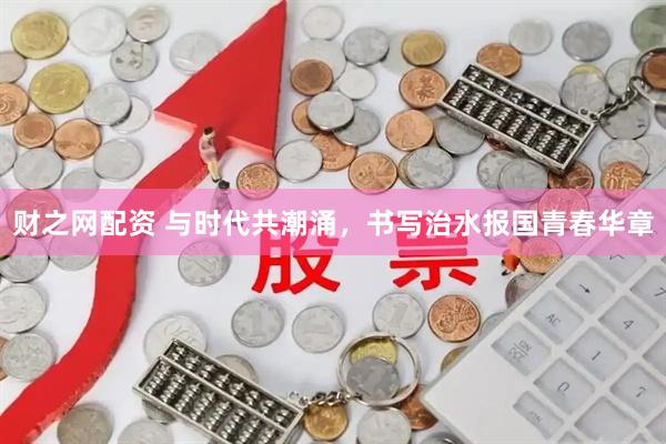 财之网配资 与时代共潮涌，书写治水报国青春华章