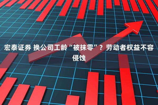 宏泰证券 换公司工龄“被抹零”？劳动者权益不容侵蚀